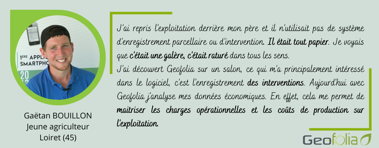 J’ai repris l'exploitation derrière mon père et il n’utilisait pas de système d’enregistrement parcellaire ou d’intervention. Il était tout papier. Je voyais que c’était une galère, c’était raturé dans tous les sens.  J'ai découvert Geofolia sur un salon, ce qui m’a principalement intéressé dans le logiciel, c’est l'enregistrement des interventions. Aujourd'hui avec Geofolia j'analyse mes données économiques. En effet, cela me permet de maitriser les charges opérationnelles et les coûts de production sur l'exploitation. 