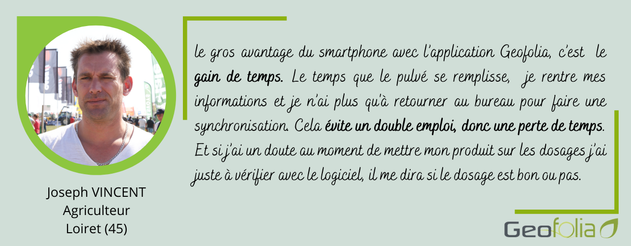 le gros avantage du smartphone avec l’application Geofolia, c’est  le gain de temps. Le temps que le pulvé se remplisse,  je rentre mes informations et je n’ai plus qu'à retourner au bureau pour faire une synchronisation. Cela évite un double emploi, donc une perte de temps. Et si j’ai un doute au moment de mettre mon produit sur les dosages j’ai juste à vérifier avec le logiciel, il me dira si le dosage est bon ou pas.