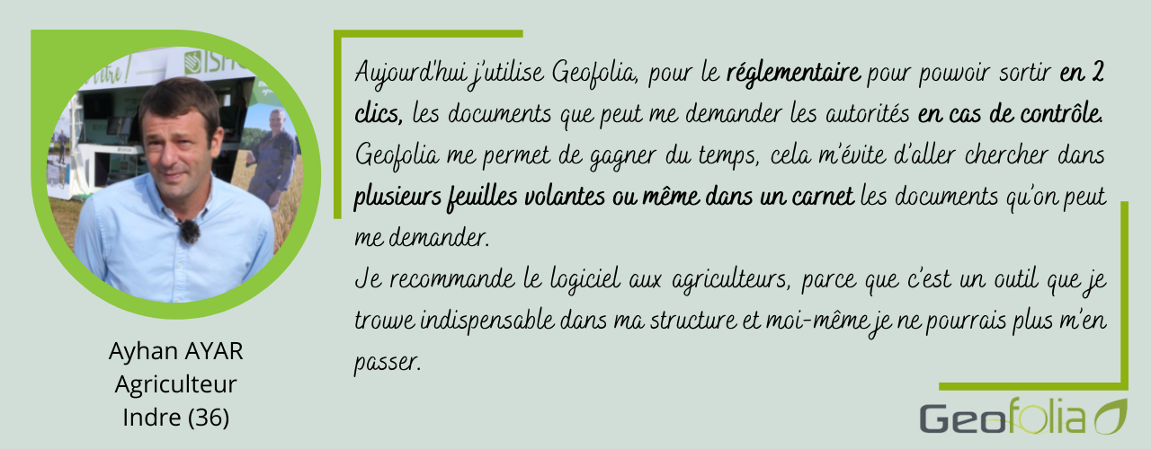 Aujourd'hui j’utilise Geofolia, pour le réglementaire pour pouvoir sortir en 2 clics, les documents que peut me demander les autorités en cas de contrôle. Geofolia me permet de gagner du temps, cela m’évite d’aller chercher dans plusieurs feuilles volantes ou même dans un carnet les documents qu’on peut me demander. Je recommande le logiciel aux agriculteurs, parce que c’est un outil que je trouve indispensable dans ma structure et moi-même je ne pourrais plus m’en passer.